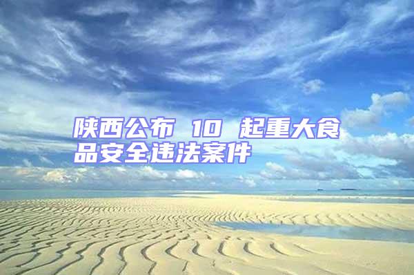 陜西公布 10 起重大食品安全違法案件