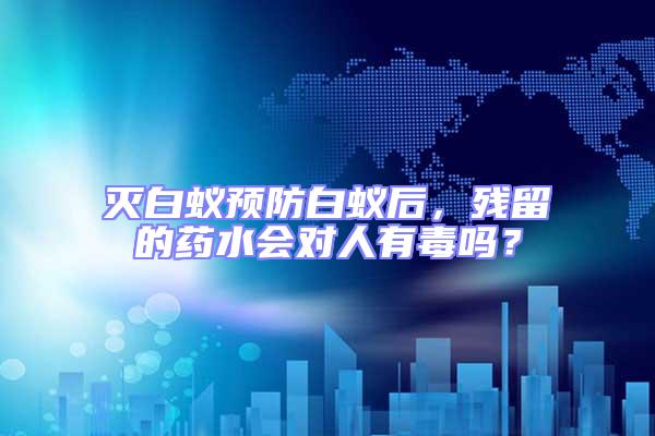 滅白蟻預防白蟻后，殘留的藥水會對人有毒嗎？