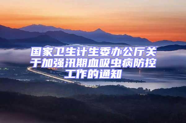 國家衛(wèi)生計生委辦公廳關(guān)于加強(qiáng)汛期血吸蟲病防控工作的通知