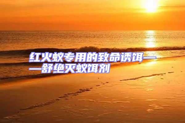 紅火蟻專用的致命誘餌——舒絕滅蟻餌劑
