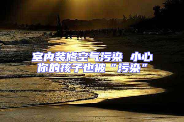 室內裝修空氣污染 小心你的孩子也被“污染”