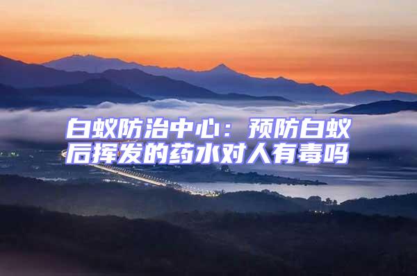 白蟻防治中心：預(yù)防白蟻后揮發(fā)的藥水對人有毒嗎