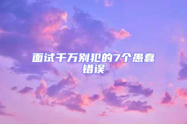 面試千萬別犯的7個愚蠢錯誤
