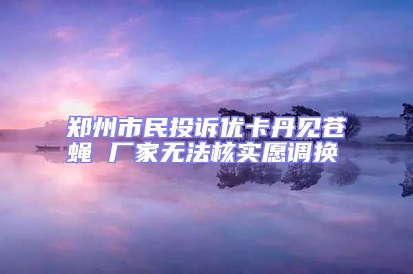 鄭州市民投訴優(yōu)卡丹見(jiàn)蒼蠅 廠(chǎng)家無(wú)法核實(shí)愿調(diào)換