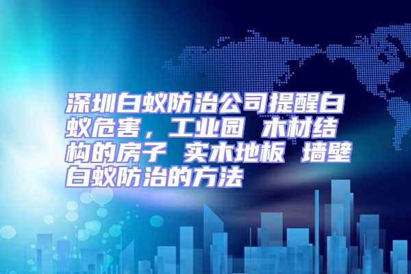 深圳白蟻防治公司提醒白蟻危害，工業園 木材結構的房子 實木地板 墻壁白蟻防治的方法