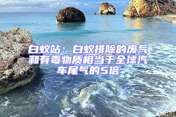 白蟻站：白蟻排除的廢氣和有毒物質(zhì)相當(dāng)于全球汽車尾氣的5倍