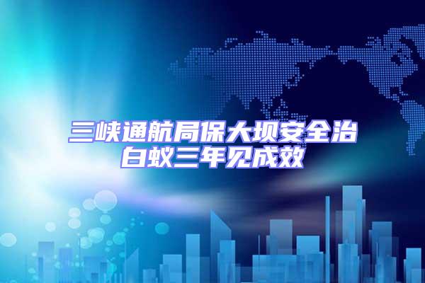 三峽通航局保大壩安全治白蟻三年見成效