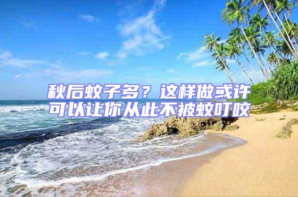 秋后蚊子多？這樣做或許可以讓你從此不被蚊叮咬