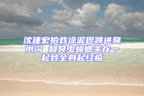 沈建宏拍戲涂泥巴跳進臭水溝 和臭蟲蟑螂關在一起致全身起紅疹