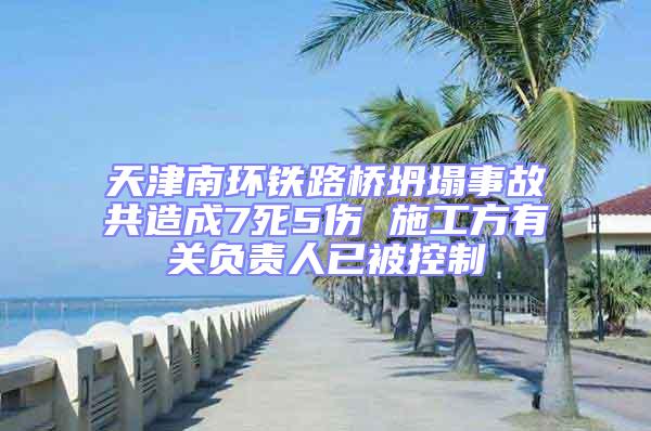 天津南環(huán)鐵路橋坍塌事故共造成7死5傷 施工方有關負責人已被控制