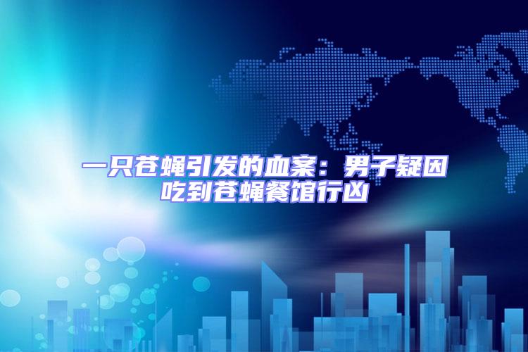一只蒼蠅引發的血案：男子疑因吃到蒼蠅餐館行兇