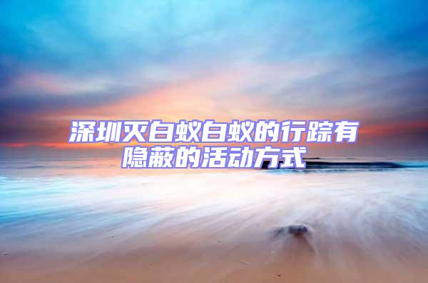 深圳滅白蟻白蟻的行蹤有隱蔽的活動方式