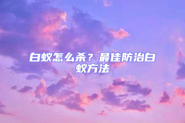 白蟻怎么殺？最佳防治白蟻方法