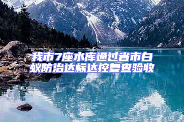 我市7座水庫通過省市白蟻防治達標達控復查驗收