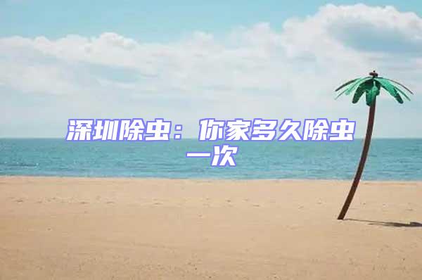 深圳除蟲：你家多久除蟲一次
