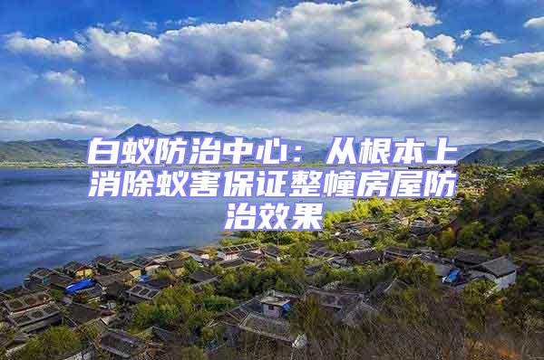 白蟻防治中心：從根本上消除蟻害保證整幢房屋防治效果