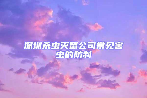 深圳殺蟲滅鼠公司常見害蟲的防制
