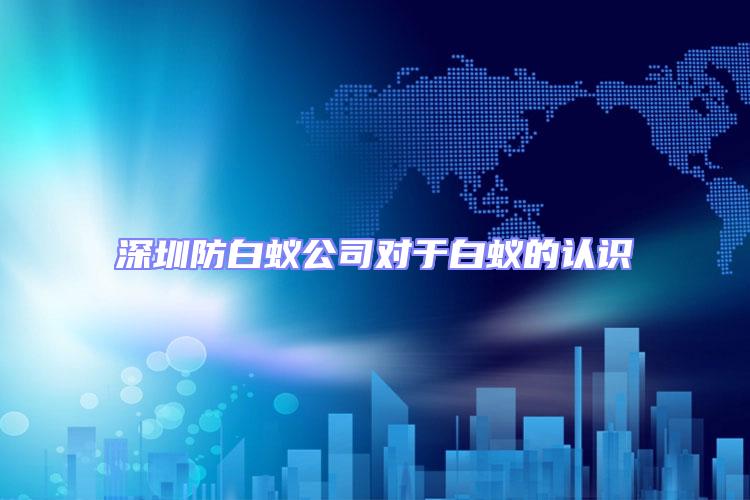 深圳防白蟻公司對于白蟻的認識