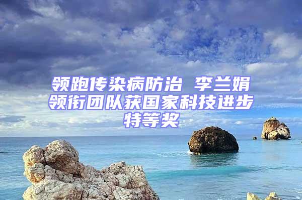 領(lǐng)跑傳染病防治 李蘭娟領(lǐng)銜團隊獲國家科技進步特等獎