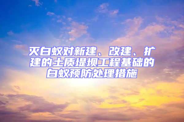 滅白蟻對新建、改建、擴建的土質堤壩工程基礎的白蟻預防處理措施