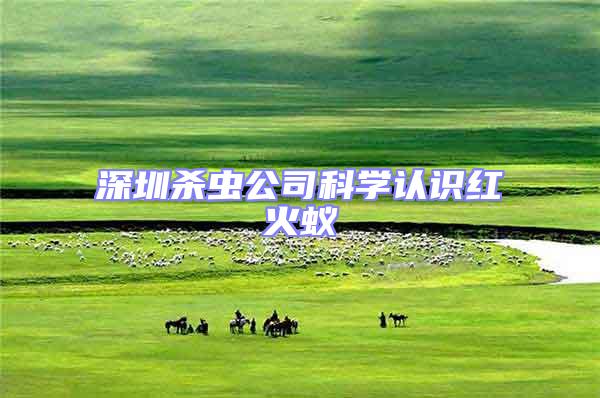 深圳殺蟲公司科學(xué)認(rèn)識(shí)紅火蟻