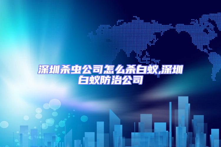 深圳殺蟲公司怎么殺白蟻,深圳白蟻防治公司