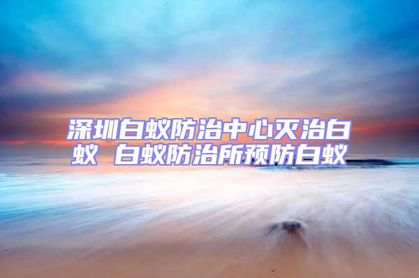 深圳白蟻防治中心滅治白蟻 白蟻防治所預防白蟻