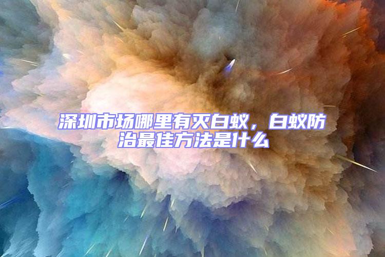 深圳市場(chǎng)哪里有滅白蟻，白蟻防治最佳方法是什么