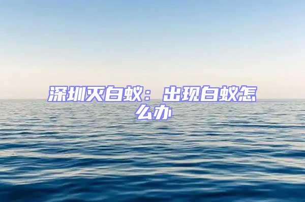 深圳滅白蟻：出現(xiàn)白蟻怎么辦