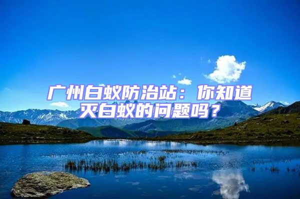 廣州白蟻防治站：你知道滅白蟻的問題嗎？