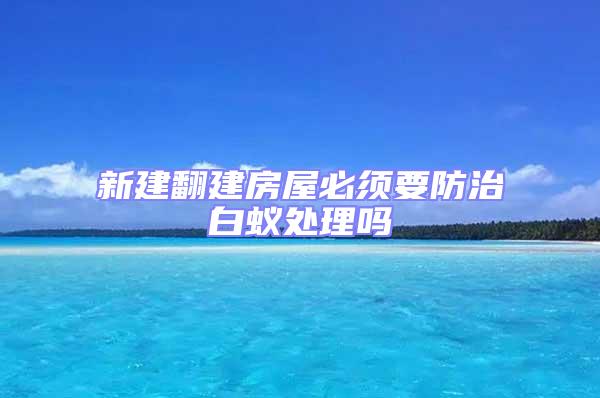 新建翻建房屋必須要防治白蟻處理嗎
