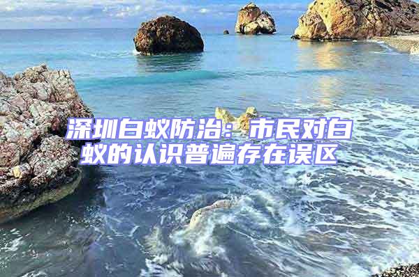 深圳白蟻防治：市民對白蟻的認識普遍存在誤區