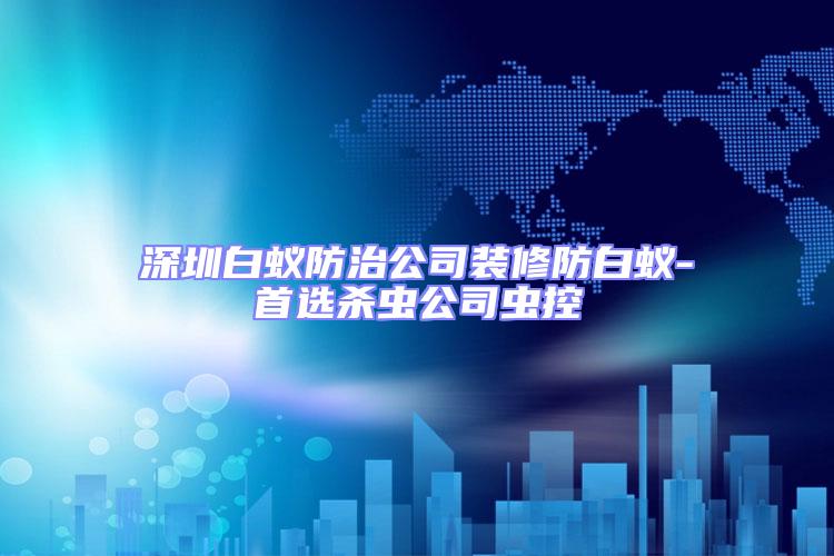 深圳白蟻防治公司裝修防白蟻-首選殺蟲(chóng)公司蟲(chóng)控
