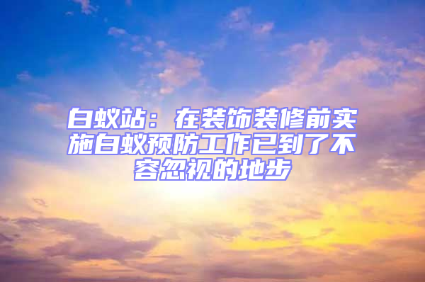 白蟻站：在裝飾裝修前實施白蟻預防工作已到了不容忽視的地步