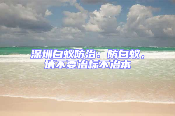 深圳白蟻防治：防白蟻，請不要治標不治本